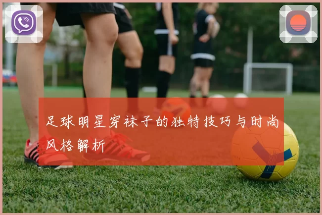 足球明星穿袜子的独特技巧与时尚风格解析